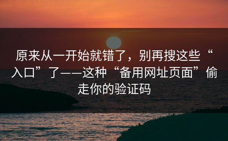 原来从一开始就错了,别再搜这些“入口”了——这种“备用网址页面”偷走你的验证码 原来从一开始就错了,别再搜这些“入口”了——这种“备用网址页面”偷走你的验证码