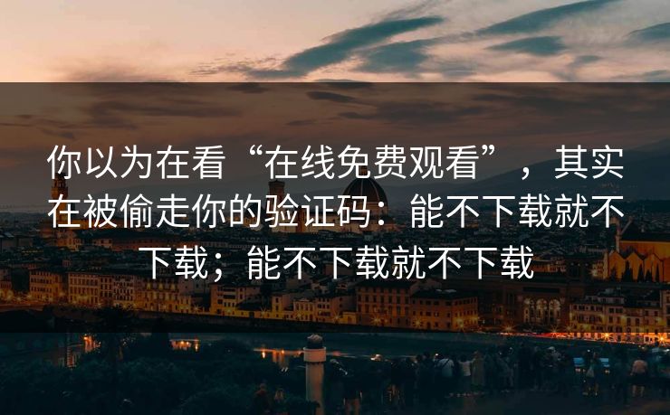 你以为在看“在线免费观看”,其实在被偷走你的验证码:能不下载就不下载;能不下载就不下载 你以为在看“在线免费观看”,其实在被偷走你的验证码:能不下载就不下载;能不下载就不下载