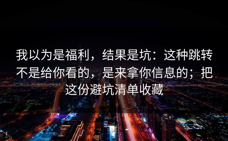 我以为是福利,结果是坑:这种跳转不是给你看的,是来拿你信息的;把这份避坑清单收藏 我以为是福利,结果是坑:这种跳转不是给你看的,是来拿你信息的;把这份避坑清单收藏